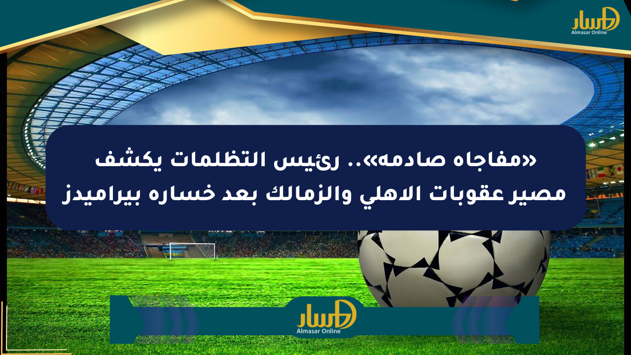 «مفاجأة صادمة».. رئيس التظلمات يكشف مصير عقوبات الأهلي والزمالك بعد خسارة بيراميدز
